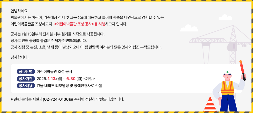 안녕하세요. 박물관에서는 어린이, 가족대상 전시 및 교육수요에 대응하고 놀이와 학습을 다면적으로 경험할 수 있는 어린이 박물관을 조성하고자 <어린이박물관 조성 공사>를 시행하고자 합니다. 공사는 1월 13일부터 전시실 내부 철거를 시작으로 착공됩니다. 공사로 인해 중정측 출입문 전체가 전면폐쇄됩니다. 공사 진행 중 분진, 소음, 냄새 등이 발생되오니 이 점 관람색 여러분의 많은 양해를 협조 부탁드립니다. 감사합니다. 공사명 - 어린이 박물관 조성 공사 공사기간 - 2025.1.13.(월)~6.30.(월) <예정> 공사내용 - 건물 내외부 리모델링 및 장애인 경사로 신설 ※관련 문의는 시설과(02-724-0136)로 주시면 성실히 답변드리겠습니다.